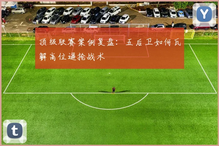 顶级联赛案例复盘：五后卫如何瓦解高位逼抢战术